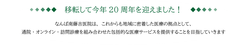 移転して今年20周年を迎えました！ なんば南藤吉医院は、これからも地域に密着した医療の拠点として、
通院・オンライン・訪問診療を組み合わせた包括的な医療サービスを提供することを目指していきます