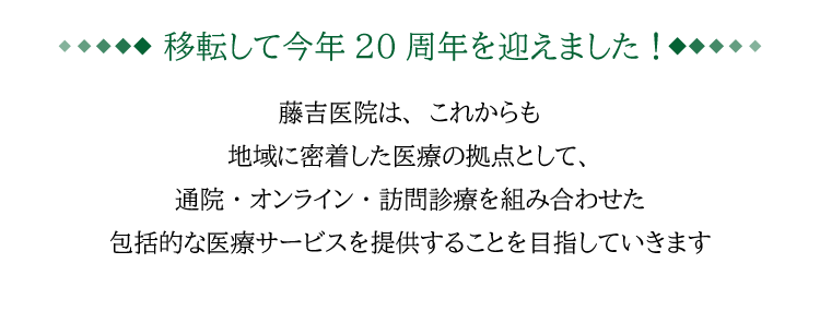 移転して今年20周年を迎えました！ なんば南藤吉医院は、これからも地域に密着した医療の拠点として、
通院・オンライン・訪問診療を組み合わせた包括的な医療サービスを提供することを目指していきます
